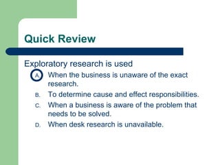 Quick Review Exploratory research is used  When the business is unaware of the exact research. To determine cause and effect responsibilities. When a business is aware of the problem that needs to be solved. When desk research is unavailable.  