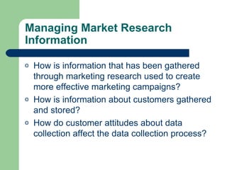 Managing Market Research Information How is information that has been gathered through marketing research used to create more effective marketing campaigns? How is information about customers gathered and stored? How do customer attitudes about data collection affect the data collection process? 
