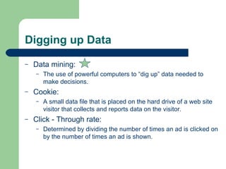 Digging up Data Data mining: The use of powerful computers to “dig up” data needed to make decisions. Cookie: A small data file that is placed on the hard drive of a web site visitor that collects and reports data on the visitor. Click - Through rate: Determined by dividing the number of times an ad is clicked on by the number of times an ad is shown. 