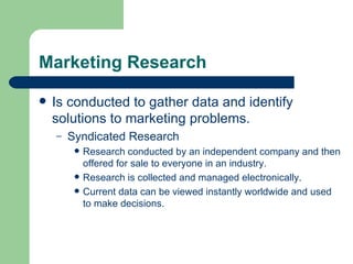 Marketing Research Is conducted to gather data and identify solutions to marketing problems.  Syndicated Research Research conducted by an independent company and then offered for sale to everyone in an industry. Research is collected and managed electronically. Current data can be viewed instantly worldwide and used to make decisions. 