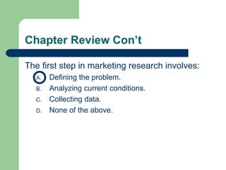 Chapter Review Con’t The first step in marketing research involves: Defining the problem. Analyzing current conditions. Collecting data. None of the above. 
