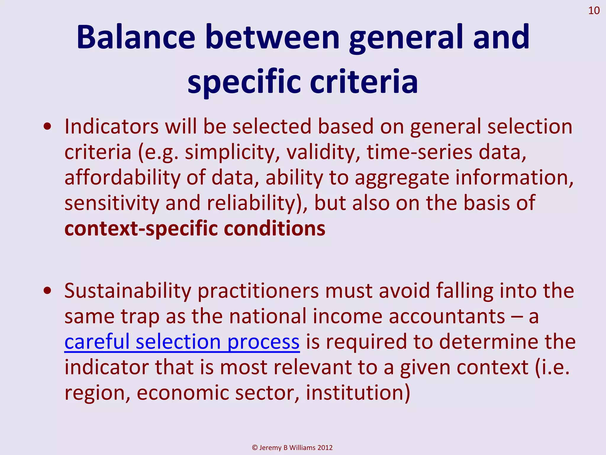 10

   Balance between general and
          specific criteria
• Indicators will be selected based on general selection
  criteria (e.g. simplicity, validity, time-series data,
  affordability of data, ability to aggregate information,
  sensitivity and reliability), but also on the basis of
  context-specific conditions

• Sustainability practitioners must avoid falling into the
  same trap as the national income accountants – a
  careful selection process is required to determine the
  indicator that is most relevant to a given context (i.e.
  region, economic sector, institution)

                      © Jeremy B Williams 2012
 
