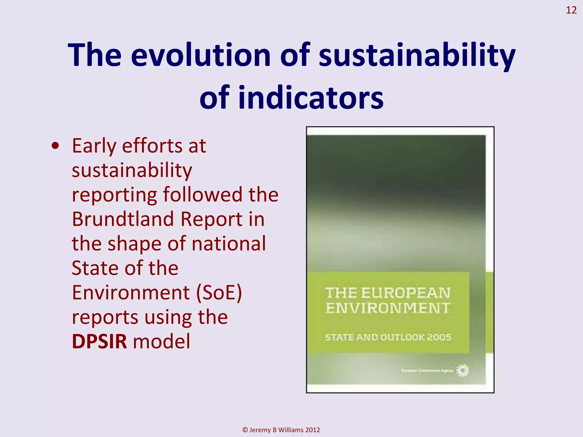 12



 The evolution of sustainability
         of indicators
• Early efforts at
  sustainability
  reporting followed the
  Brundtland Report in
  the shape of national
  State of the
  Environment (SoE)
  reports using the
  DPSIR model


                    © Jeremy B Williams 2012
 