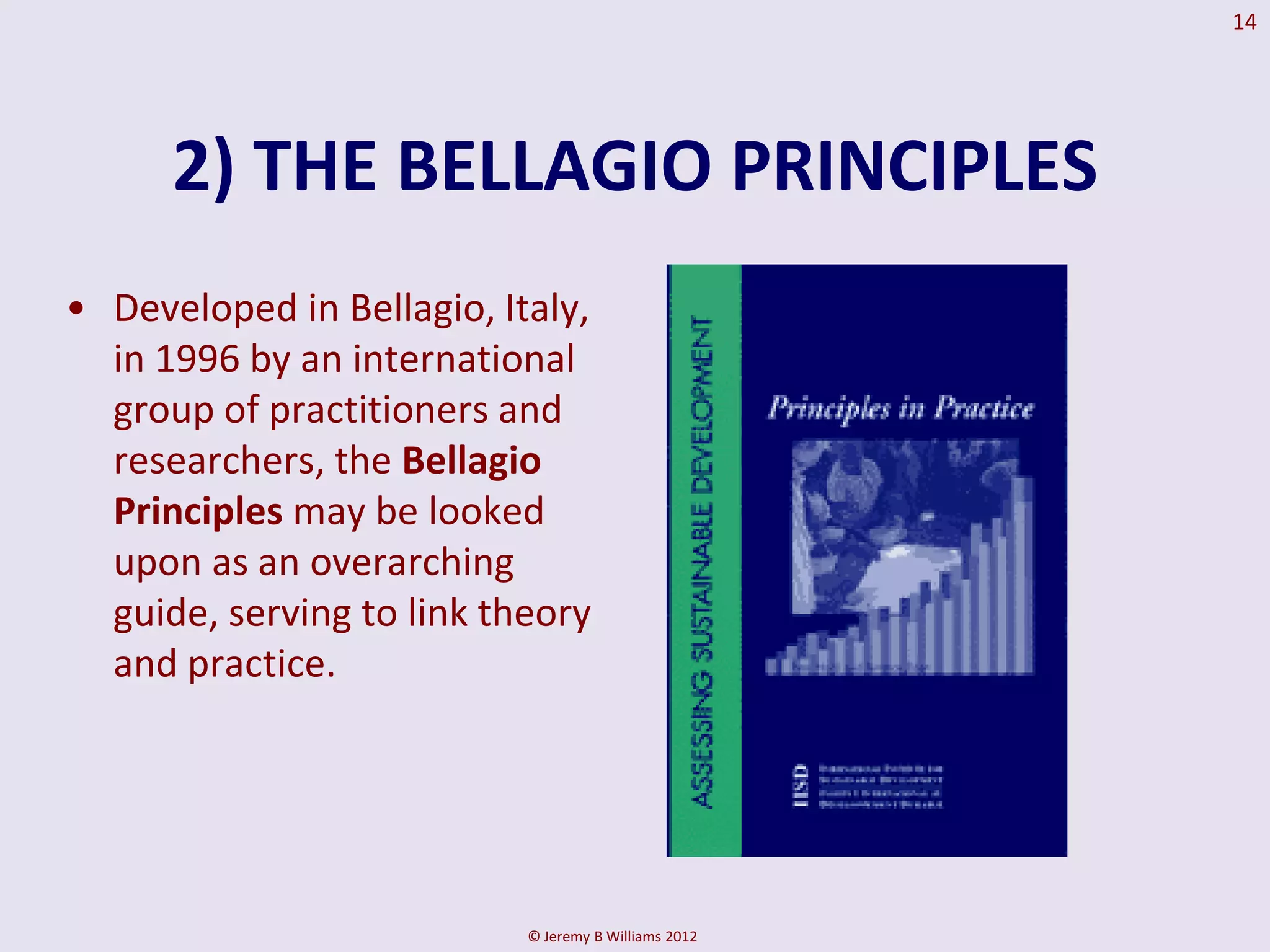 14




      2) THE BELLAGIO PRINCIPLES
• Developed in Bellagio, Italy,
  in 1996 by an international
  group of practitioners and
  researchers, the Bellagio
  Principles may be looked
  upon as an overarching
  guide, serving to link theory
  and practice.




                           © Jeremy B Williams 2012
 