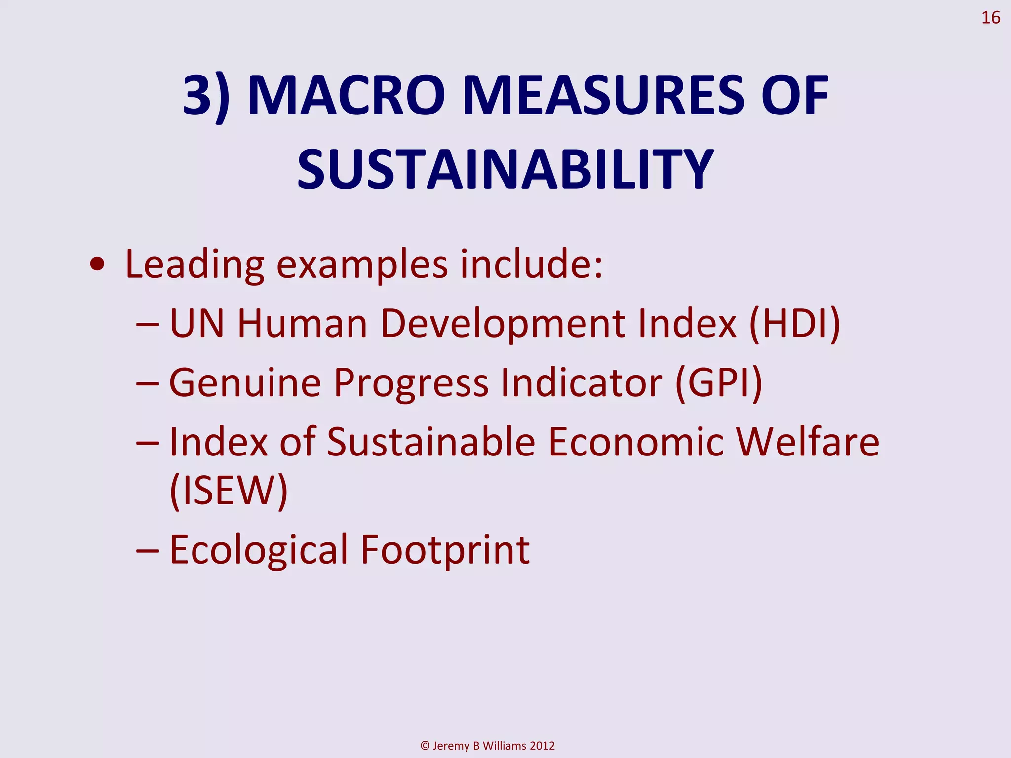 16



     3) MACRO MEASURES OF
         SUSTAINABILITY
• Leading examples include:
   – UN Human Development Index (HDI)
   – Genuine Progress Indicator (GPI)
   – Index of Sustainable Economic Welfare
     (ISEW)
   – Ecological Footprint



                 © Jeremy B Williams 2012
 