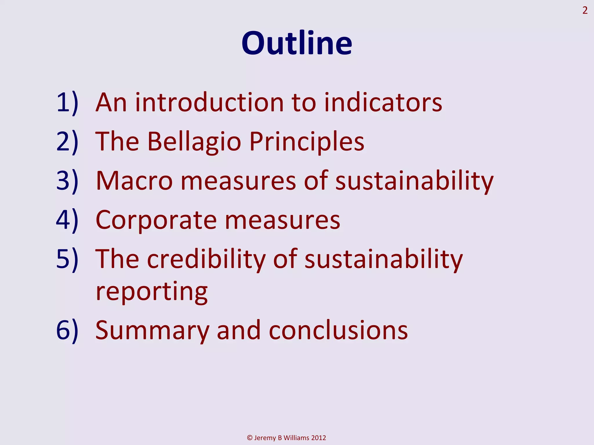 2


               Outline
1) An introduction to indicators
2) The Bellagio Principles
3) Macro measures of sustainability
4) Corporate measures
5) The credibility of sustainability
   reporting
6) Summary and conclusions


               © Jeremy B Williams 2012
 