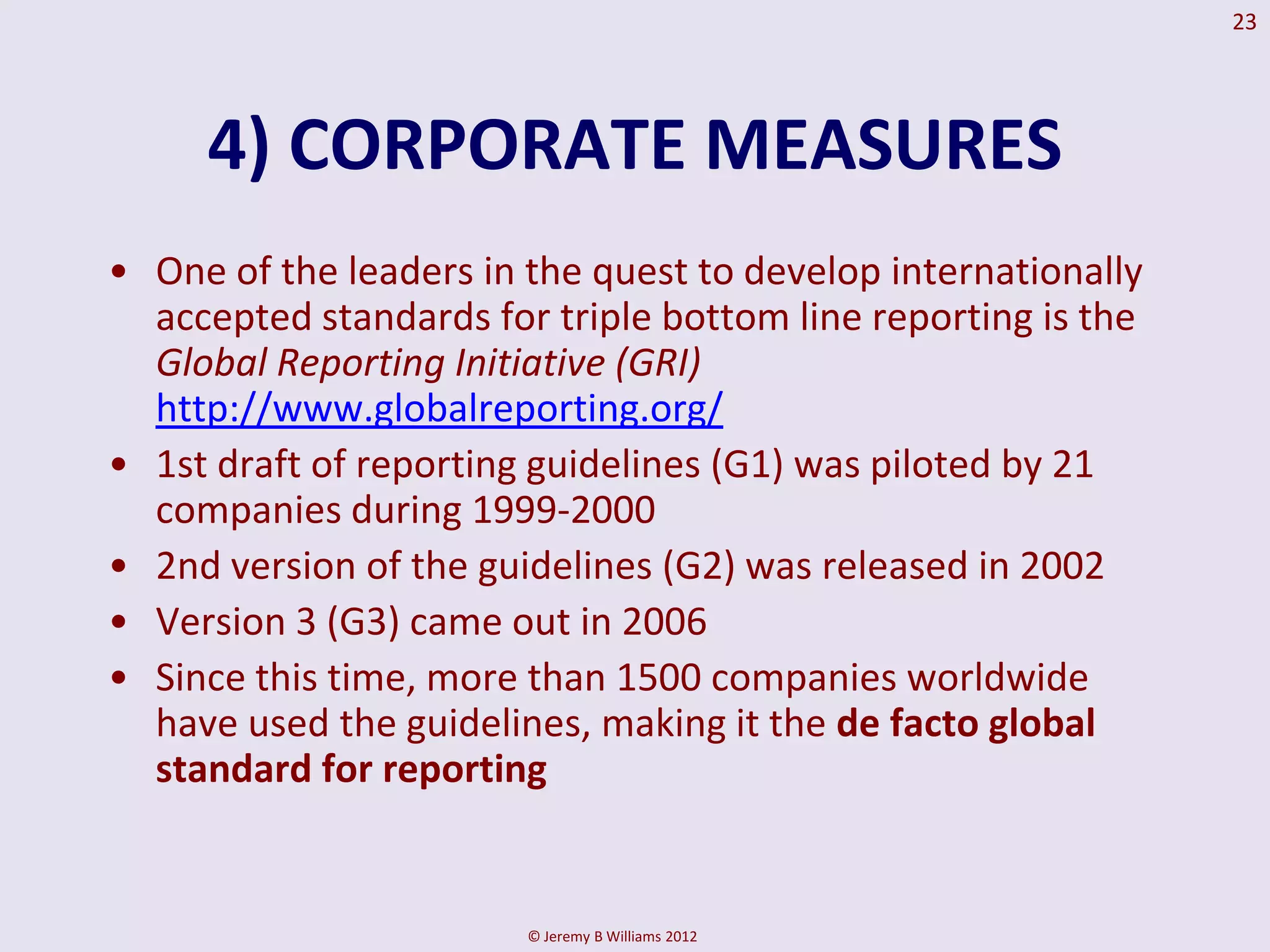 23




     4) CORPORATE MEASURES
• One of the leaders in the quest to develop internationally
  accepted standards for triple bottom line reporting is the
  Global Reporting Initiative (GRI)
  http://www.globalreporting.org/
• 1st draft of reporting guidelines (G1) was piloted by 21
  companies during 1999-2000
• 2nd version of the guidelines (G2) was released in 2002
• Version 3 (G3) came out in 2006
• Since this time, more than 1500 companies worldwide
  have used the guidelines, making it the de facto global
  standard for reporting


                        © Jeremy B Williams 2012
 