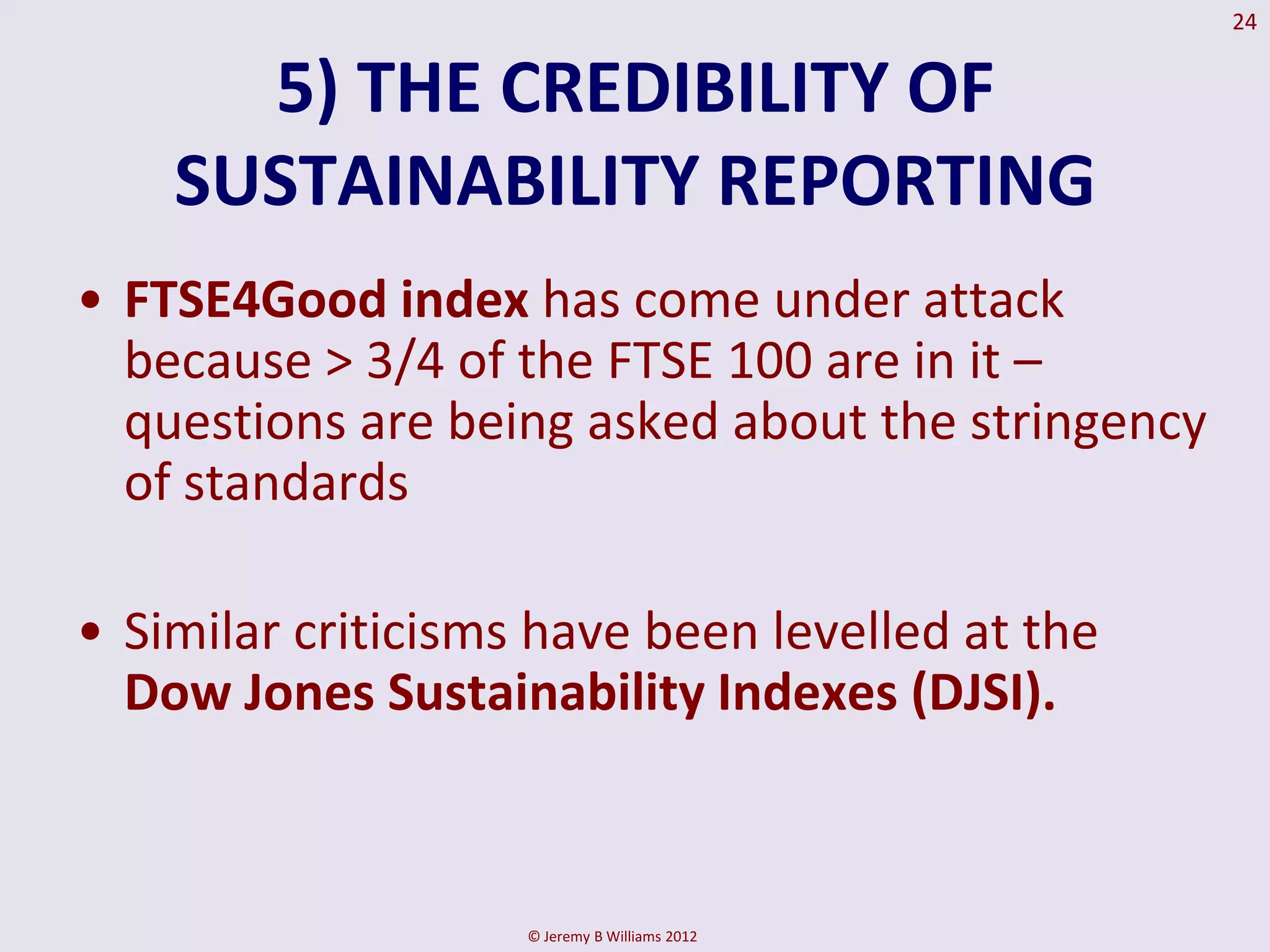 24


      5) THE CREDIBILITY OF
    SUSTAINABILITY REPORTING
• FTSE4Good index has come under attack
  because > 3/4 of the FTSE 100 are in it –
  questions are being asked about the stringency
  of standards

• Similar criticisms have been levelled at the
  Dow Jones Sustainability Indexes (DJSI).



                    © Jeremy B Williams 2012
 