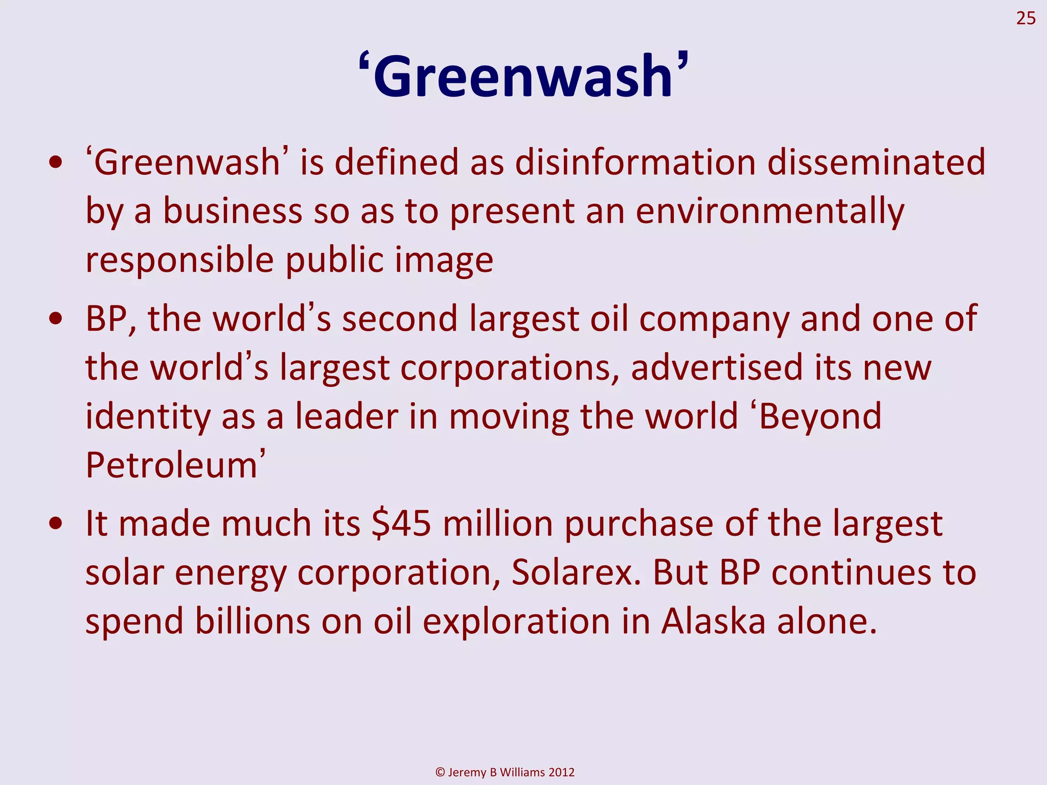 25


                  ‘Greenwash’
• „Greenwash‟ is defined as disinformation disseminated
  by a business so as to present an environmentally
  responsible public image
• BP, the world‟s second largest oil company and one of
  the world‟s largest corporations, advertised its new
  identity as a leader in moving the world „Beyond
  Petroleum‟
• It made much its $45 million purchase of the largest
  solar energy corporation, Solarex. But BP continues to
  spend billions on oil exploration in Alaska alone.


                       © Jeremy B Williams 2012
 