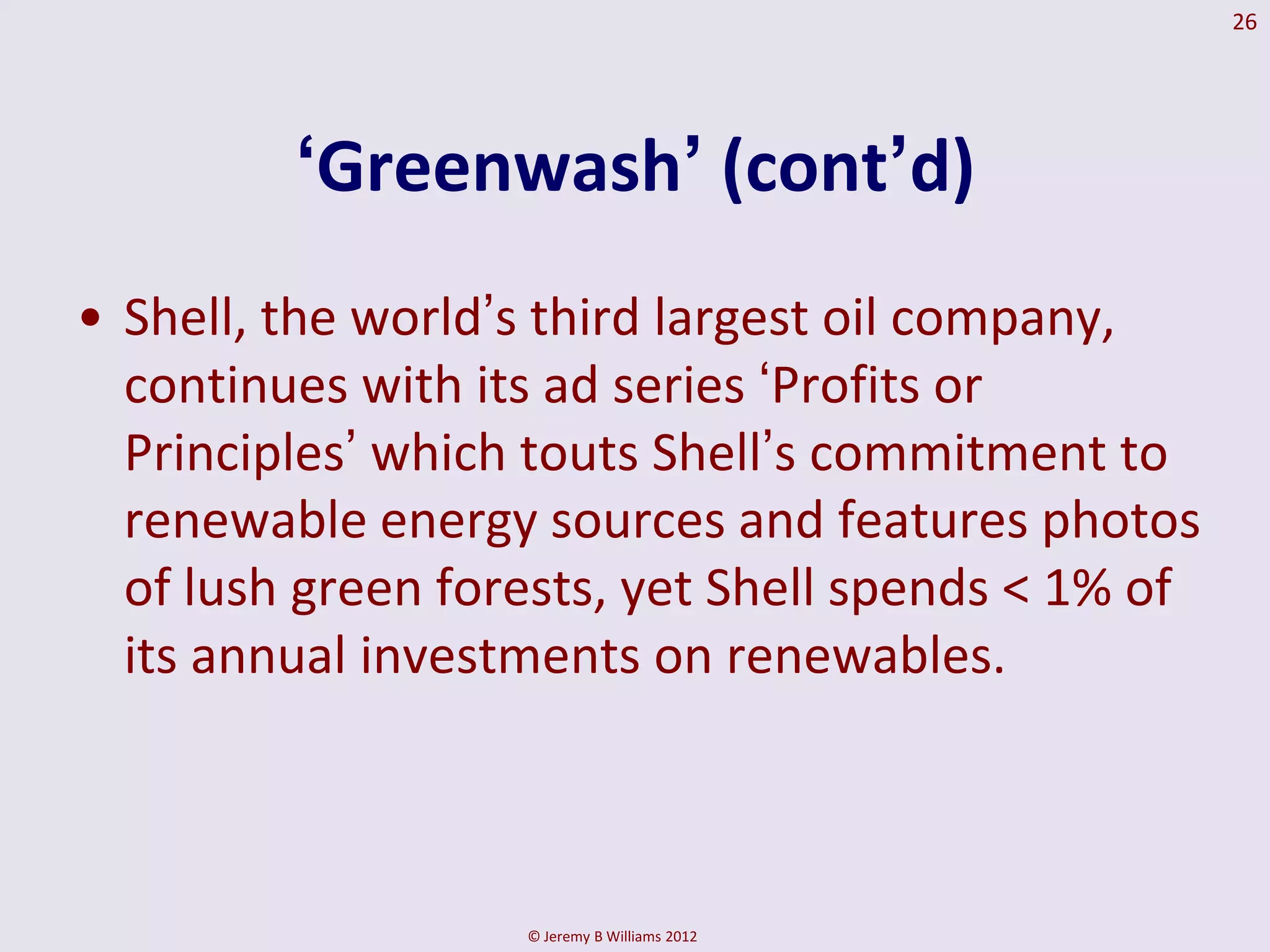 26




         ‘Greenwash’ (cont’d)
• Shell, the world‟s third largest oil company,
  continues with its ad series „Profits or
  Principles‟ which touts Shell‟s commitment to
  renewable energy sources and features photos
  of lush green forests, yet Shell spends < 1% of
  its annual investments on renewables.



                   © Jeremy B Williams 2012
 