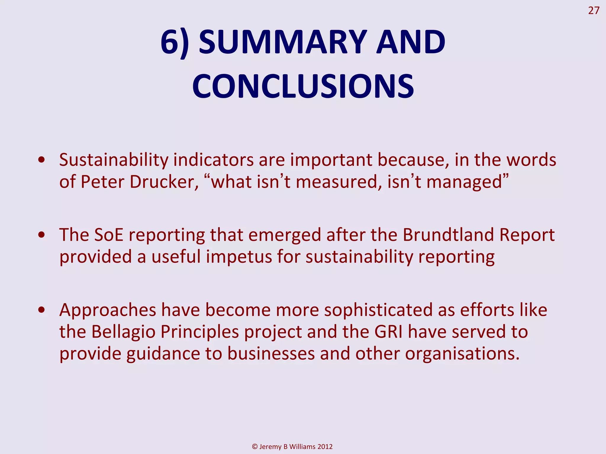 27


              6) SUMMARY AND
                CONCLUSIONS
• Sustainability indicators are important because, in the words
  of Peter Drucker, “what isn‟t measured, isn‟t managed”

• The SoE reporting that emerged after the Brundtland Report
  provided a useful impetus for sustainability reporting

• Approaches have become more sophisticated as efforts like
  the Bellagio Principles project and the GRI have served to
  provide guidance to businesses and other organisations.



                          © Jeremy B Williams 2012
 