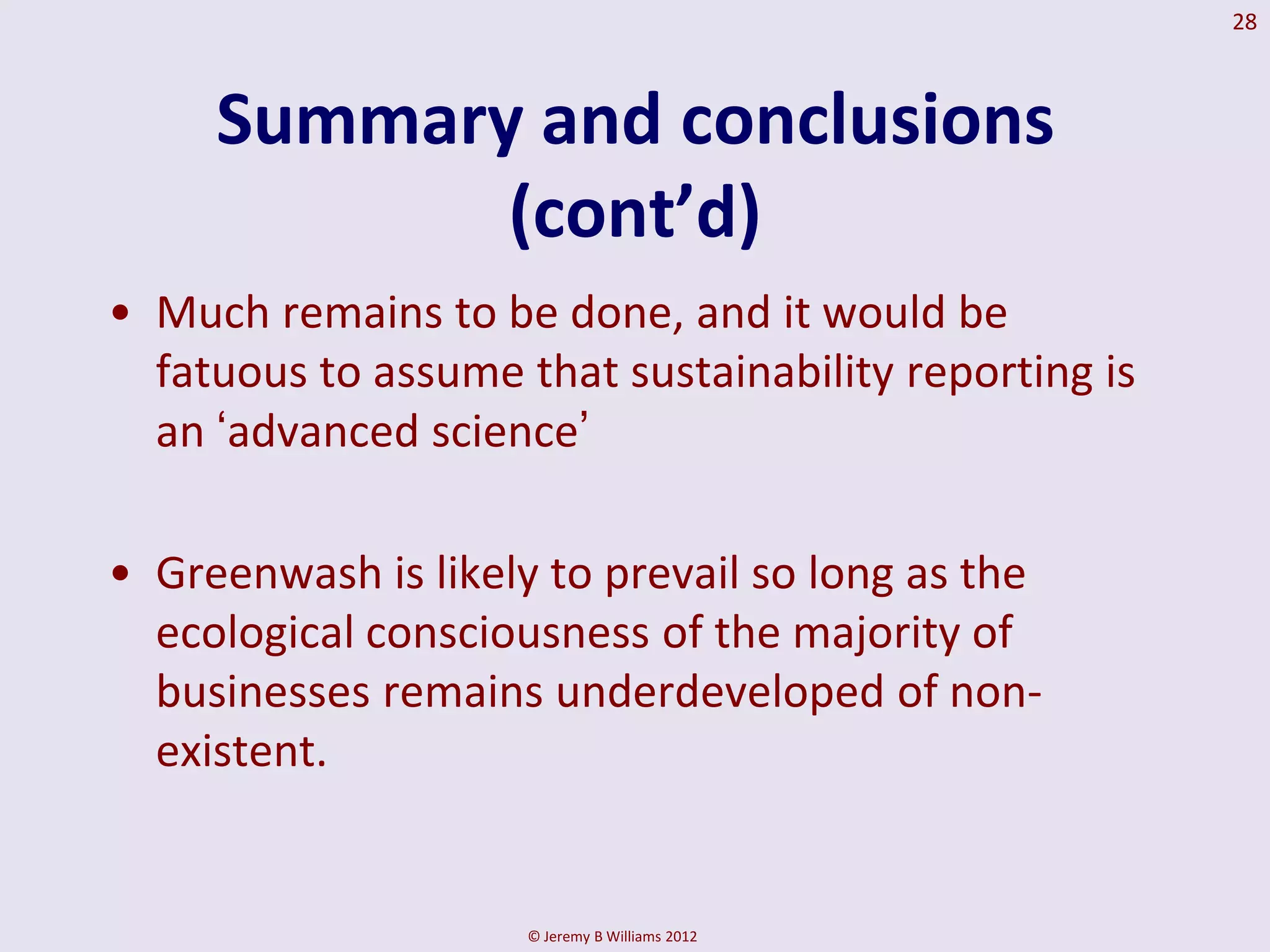 28



     Summary and conclusions
            (cont’d)
• Much remains to be done, and it would be
  fatuous to assume that sustainability reporting is
  an „advanced science‟

• Greenwash is likely to prevail so long as the
  ecological consciousness of the majority of
  businesses remains underdeveloped of non-
  existent.


                     © Jeremy B Williams 2012
 