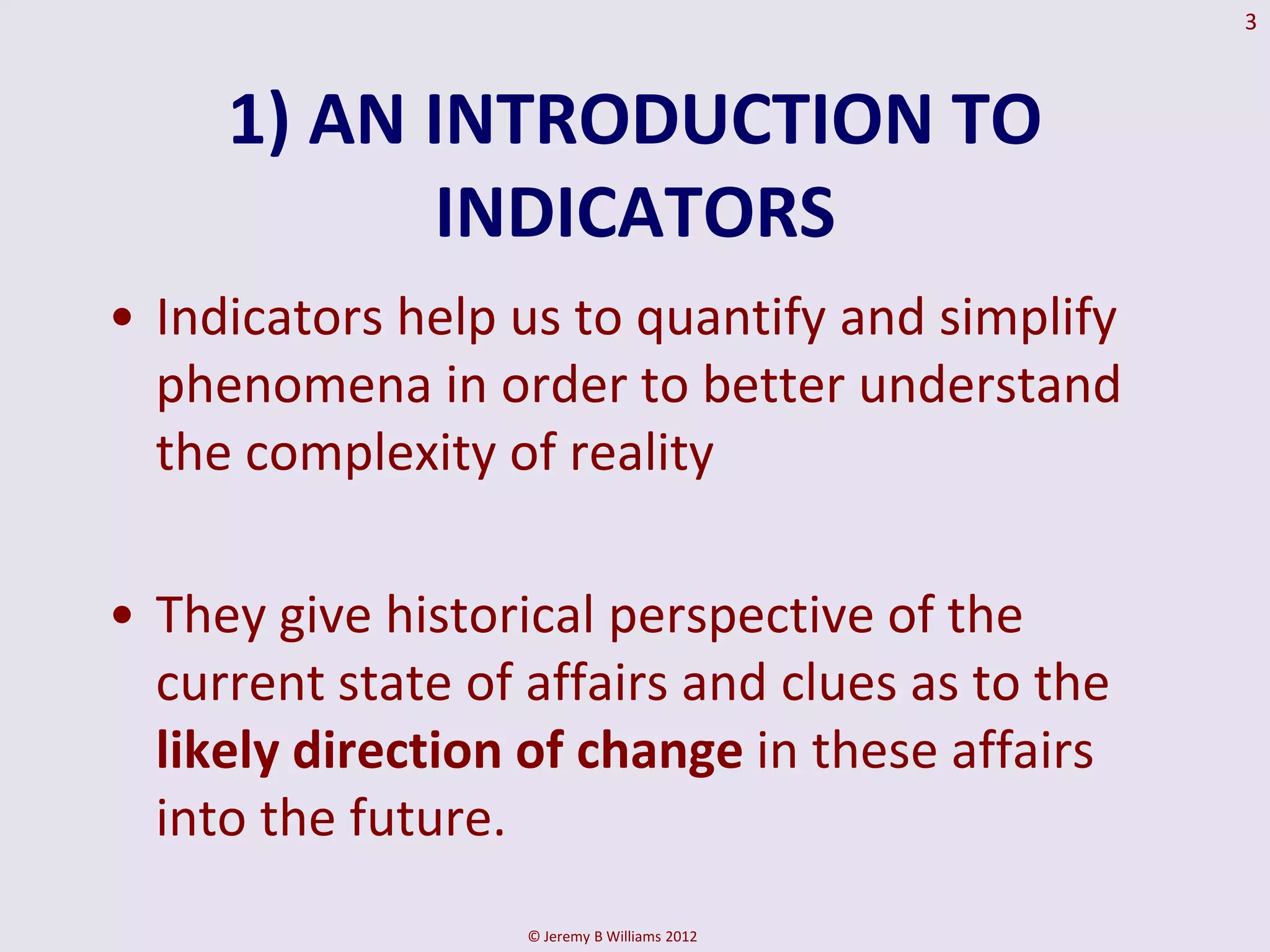 3



     1) AN INTRODUCTION TO
           INDICATORS
• Indicators help us to quantify and simplify
  phenomena in order to better understand
  the complexity of reality

• They give historical perspective of the
  current state of affairs and clues as to the
  likely direction of change in these affairs
  into the future.
                   © Jeremy B Williams 2012
 