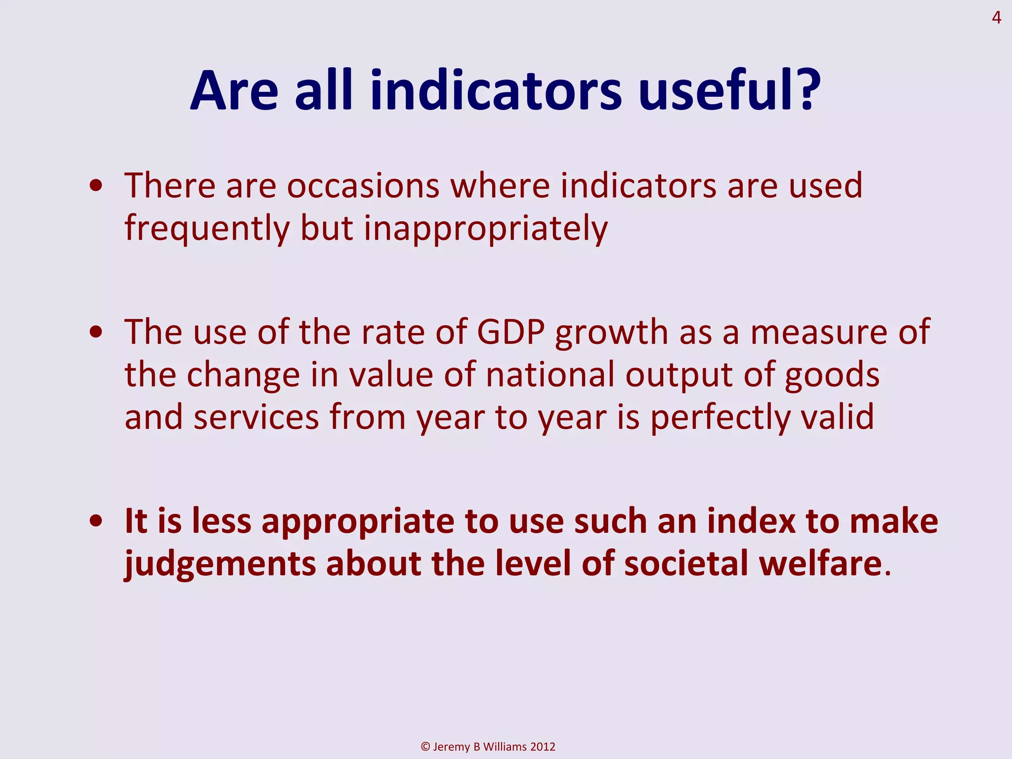 4



      Are all indicators useful?
• There are occasions where indicators are used
  frequently but inappropriately

• The use of the rate of GDP growth as a measure of
  the change in value of national output of goods
  and services from year to year is perfectly valid

• It is less appropriate to use such an index to make
  judgements about the level of societal welfare.



                    © Jeremy B Williams 2012
 