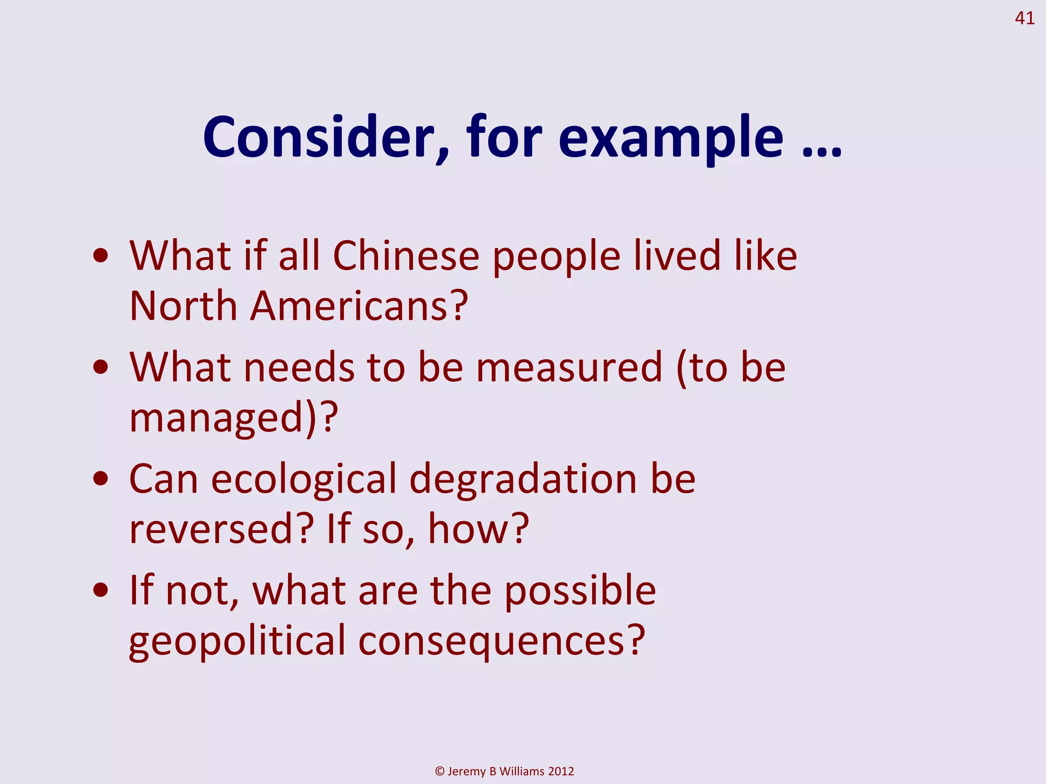 41




      Consider, for example …
• What if all Chinese people lived like
  North Americans?
• What needs to be measured (to be
  managed)?
• Can ecological degradation be
  reversed? If so, how?
• If not, what are the possible
  geopolitical consequences?

                  © Jeremy B Williams 2012
 