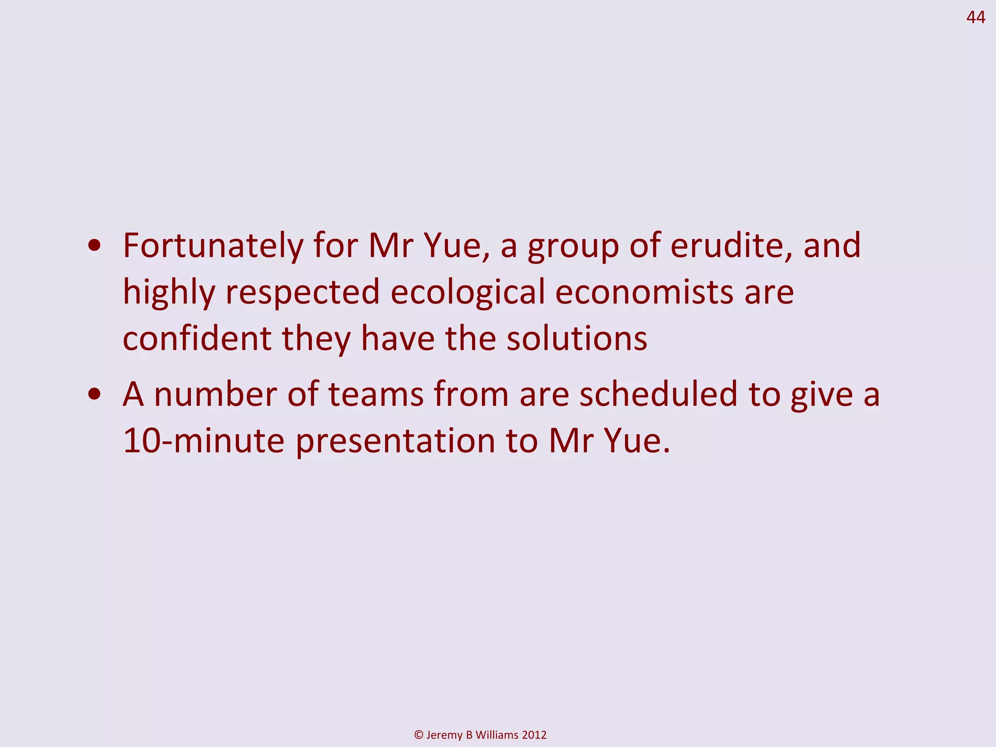 44




• Fortunately for Mr Yue, a group of erudite, and
  highly respected ecological economists are
  confident they have the solutions
• A number of teams from are scheduled to give a
  10-minute presentation to Mr Yue.




                    © Jeremy B Williams 2012
 