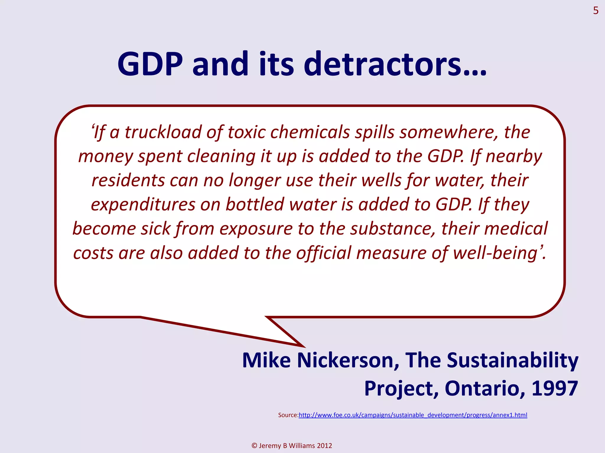 5




     GDP and its detractors…
  ‘If a truckload of toxic chemicals spills somewhere, the
 money spent cleaning it up is added to the GDP. If nearby
  residents can no longer use their wells for water, their
  expenditures on bottled water is added to GDP. If they
become sick from exposure to the substance, their medical
costs are also added to the official measure of well-being’.




                     Mike Nickerson, The Sustainability
                                 Project, Ontario, 1997
                              Source:http://www.foe.co.uk/campaigns/sustainable_development/progress/annex1.html



                      © Jeremy B Williams 2012
 
