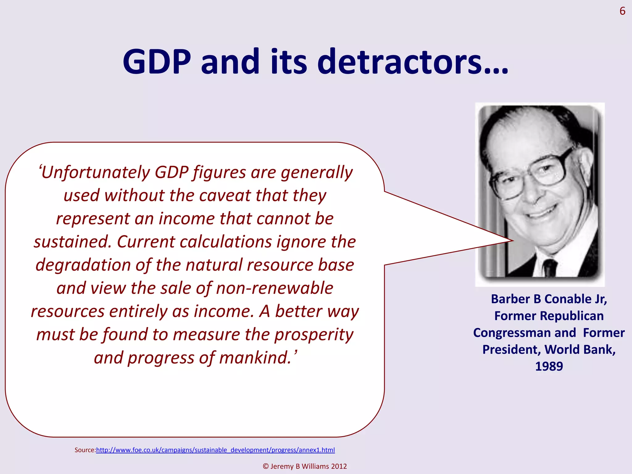 6



                   GDP and its detractors…

 ‘Unfortunately GDP figures are generally
    used without the caveat that they
   represent an income that cannot be
sustained. Current calculations ignore the
 degradation of the natural resource base
   and view the sale of non-renewable                                                        Barber B Conable Jr,
resources entirely as income. A better way                                                    Former Republican
 must be found to measure the prosperity                                                   Congressman and Former
                                                                                            President, World Bank,
        and progress of mankind.’                                                                   1989




     Source:http://www.foe.co.uk/campaigns/sustainable_development/progress/annex1.html

                                                                © Jeremy B Williams 2012
 