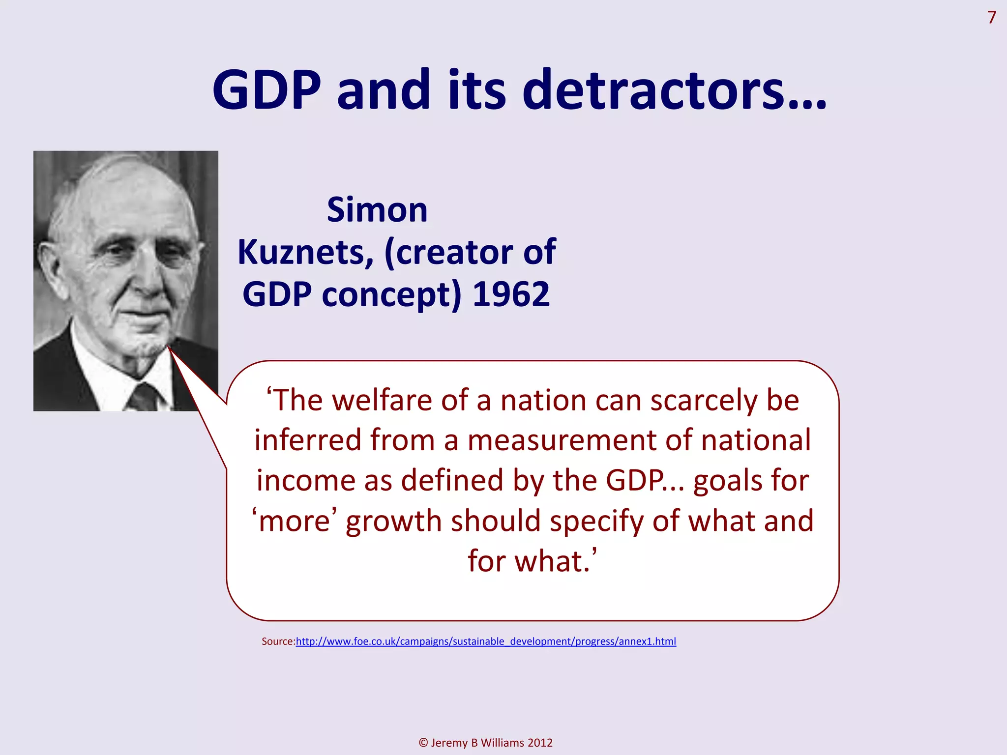 7



GDP and its detractors…
     Simon
Kuznets, (creator of
GDP concept) 1962

   „The welfare of a nation can scarcely be
 inferred from a measurement of national
  income as defined by the GDP... goals for
 „more‟ growth should specify of what and
                  for what.‟

 Source:http://www.foe.co.uk/campaigns/sustainable_development/progress/annex1.html




                               © Jeremy B Williams 2012
 