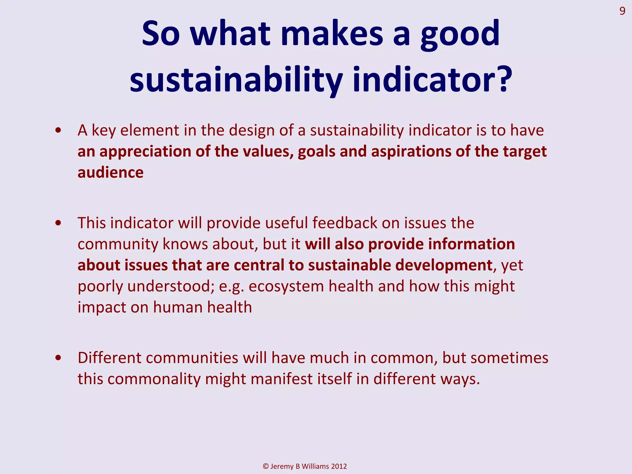 9

           So what makes a good
          sustainability indicator?
• A key element in the design of a sustainability indicator is to have
  an appreciation of the values, goals and aspirations of the target
  audience

• This indicator will provide useful feedback on issues the
  community knows about, but it will also provide information
  about issues that are central to sustainable development, yet
  poorly understood; e.g. ecosystem health and how this might
  impact on human health

• Different communities will have much in common, but sometimes
  this commonality might manifest itself in different ways.



                             © Jeremy B Williams 2012
 
