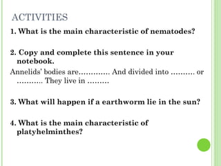 ACTIVITIES 1. What is the main characteristic of nematodes? 2. Copy and complete this sentence in your notebook. Annelids’ bodies are…………. And divided into ………. or ……….. They live in ……… 3. What will happen if a earthworm lie in the sun? 4. What is the main characteristic of platyhelminthes? 