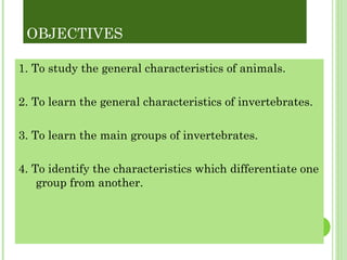 OBJECTIVES 1. To study the general characteristics of animals. 2. To learn the general characteristics of invertebrates. 3. To learn the main groups of invertebrates. 4. To identify the characteristics which differentiate one group from another. 