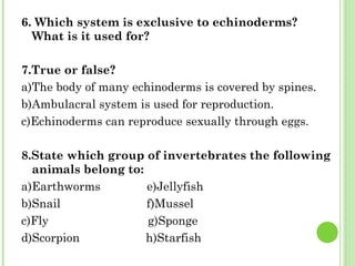 6. Which system is exclusive to echinoderms? What is it used for? 7.True or false? a)The body of many echinoderms is covered by spines. b)Ambulacral system is used for reproduction. c)Echinoderms can reproduce sexually through eggs. 8.State which group of invertebrates the following animals belong to: a)Earthworms  e)Jellyfish b)Snail  f)Mussel c)Fly  g)Sponge d)Scorpion  h)Starfish 