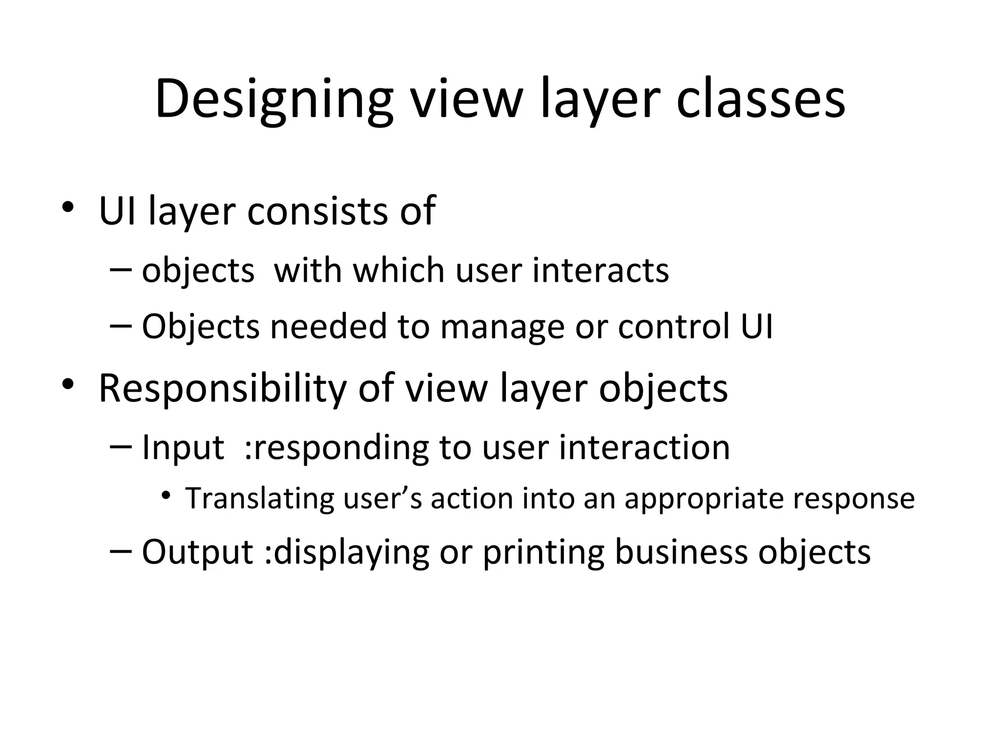 Designing view layer classes
• UI layer consists of
  – objects with which user interacts
  – Objects needed to manage or control UI
• Responsibility of view layer objects
  – Input :responding to user interaction
     • Translating user’s action into an appropriate response
  – Output :displaying or printing business objects
 