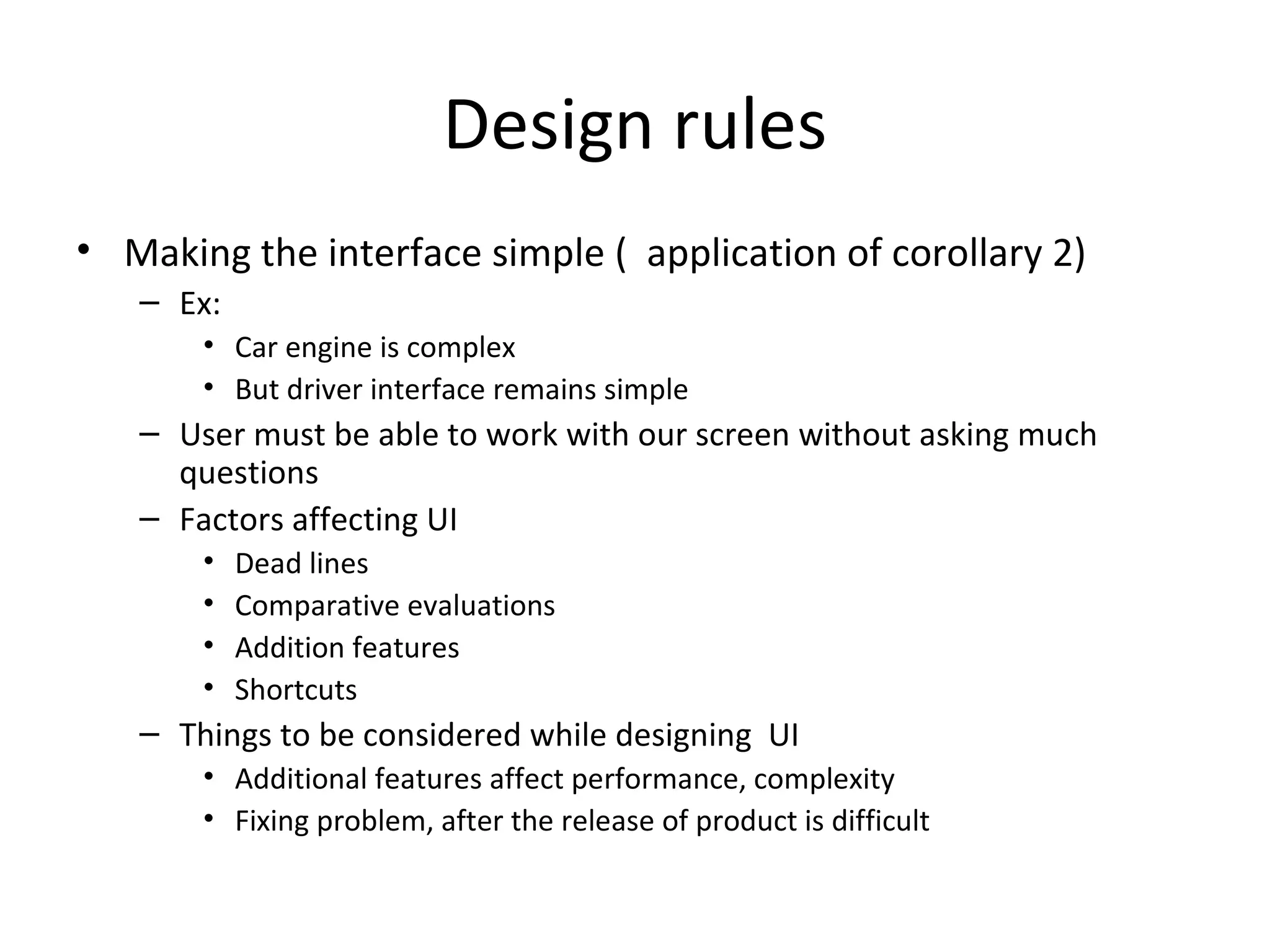 Design rules
• Making the interface simple ( application of corollary 2)
   – Ex:
       • Car engine is complex
       • But driver interface remains simple
   – User must be able to work with our screen without asking much
     questions
   – Factors affecting UI
       •   Dead lines
       •   Comparative evaluations
       •   Addition features
       •   Shortcuts
   – Things to be considered while designing UI
       • Additional features affect performance, complexity
       • Fixing problem, after the release of product is difficult
 