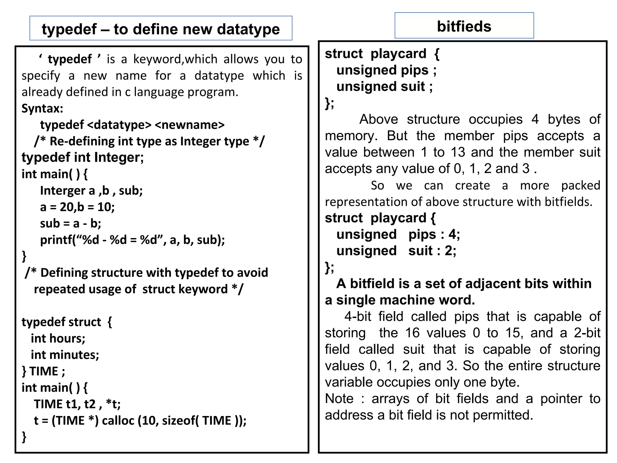 typedef – to define new datatype                                   bitfieds

    ‘ typedef ’ is a keyword,which allows you to   struct playcard {
specify a new name for a datatype which is            unsigned pips ;
already defined in c language program.                unsigned suit ;
Syntax:                                            };
    typedef <datatype> <newname>                         Above structure occupies 4 bytes of
   /* Re-defining int type as Integer type */      memory. But the member pips accepts a
typedef int Integer;                               value between 1 to 13 and the member suit
int main( ) {                                      accepts any value of 0, 1, 2 and 3 .
    Interger a ,b , sub;                                    So we can create a more packed
    a = 20,b = 10;                                 representation of above structure with bitfields.
    sub = a - b;                                   struct playcard {
    printf(“%d - %d = %d”, a, b, sub);                unsigned pips : 4;
}                                                     unsigned suit : 2;
 /* Defining structure with typedef to avoid       };
   repeated usage of struct keyword */                A bitfield is a set of adjacent bits within
                                                   a single machine word.
typedef struct {                                       4-bit field called pips that is capable of
  int hours;                                       storing the 16 values 0 to 15, and a 2-bit
  int minutes;                                     field called suit that is capable of storing
} TIME ;                                           values 0, 1, 2, and 3. So the entire structure
int main( ) {                                      variable occupies only one byte.
   TIME t1, t2 , *t;                               Note : arrays of bit fields and a pointer to
   t = (TIME *) calloc (10, sizeof( TIME ));       address a bit field is not permitted.
}
 
