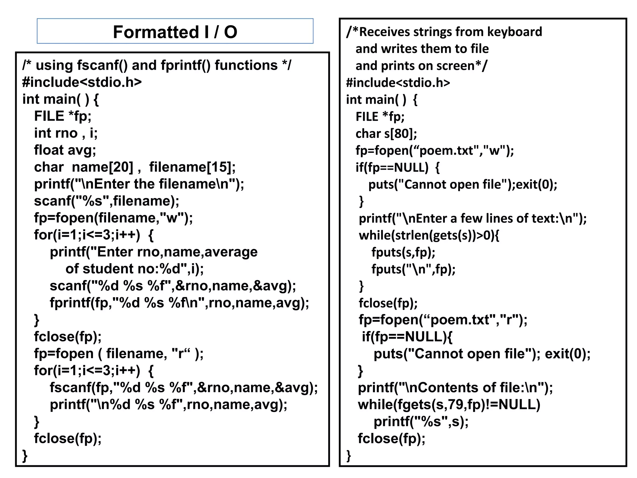 Formatted I / O                   /*Receives strings from keyboard
                                                 and writes them to file
/* using fscanf() and fprintf() functions */     and prints on screen*/
#include<stdio.h>                              #include<stdio.h>
int main( ) {                                  int main( ) {
   FILE *fp;                                     FILE *fp;
   int rno , i;                                  char s[80];
   float avg;                                    fp=fopen(“poem.txt","w");
   char name[20] , filename[15];                 if(fp==NULL) {
   printf("nEnter the filenamen");                 puts("Cannot open file");exit(0);
   scanf("%s",filename);                          }
   fp=fopen(filename,"w");                        printf("nEnter a few lines of text:n");
   for(i=1;i<=3;i++) {                            while(strlen(gets(s))>0){
      printf("Enter rno,name,average                 fputs(s,fp);
         of student no:%d",i);                       fputs("n",fp);
      scanf("%d %s %f",&rno,name,&avg);           }
      fprintf(fp,"%d %s %fn",rno,name,avg);      fclose(fp);
   }                                              fp=fopen(“poem.txt","r");
   fclose(fp);                                     if(fp==NULL){
   fp=fopen ( filename, "r“ );                        puts("Cannot open file"); exit(0);
   for(i=1;i<=3;i++) {                            }
      fscanf(fp,"%d %s %f",&rno,name,&avg);       printf("nContents of file:n");
      printf("n%d %s %f",rno,name,avg);          while(fgets(s,79,fp)!=NULL)
   }                                                  printf("%s",s);
   fclose(fp);                                    fclose(fp);
}                                              }
 