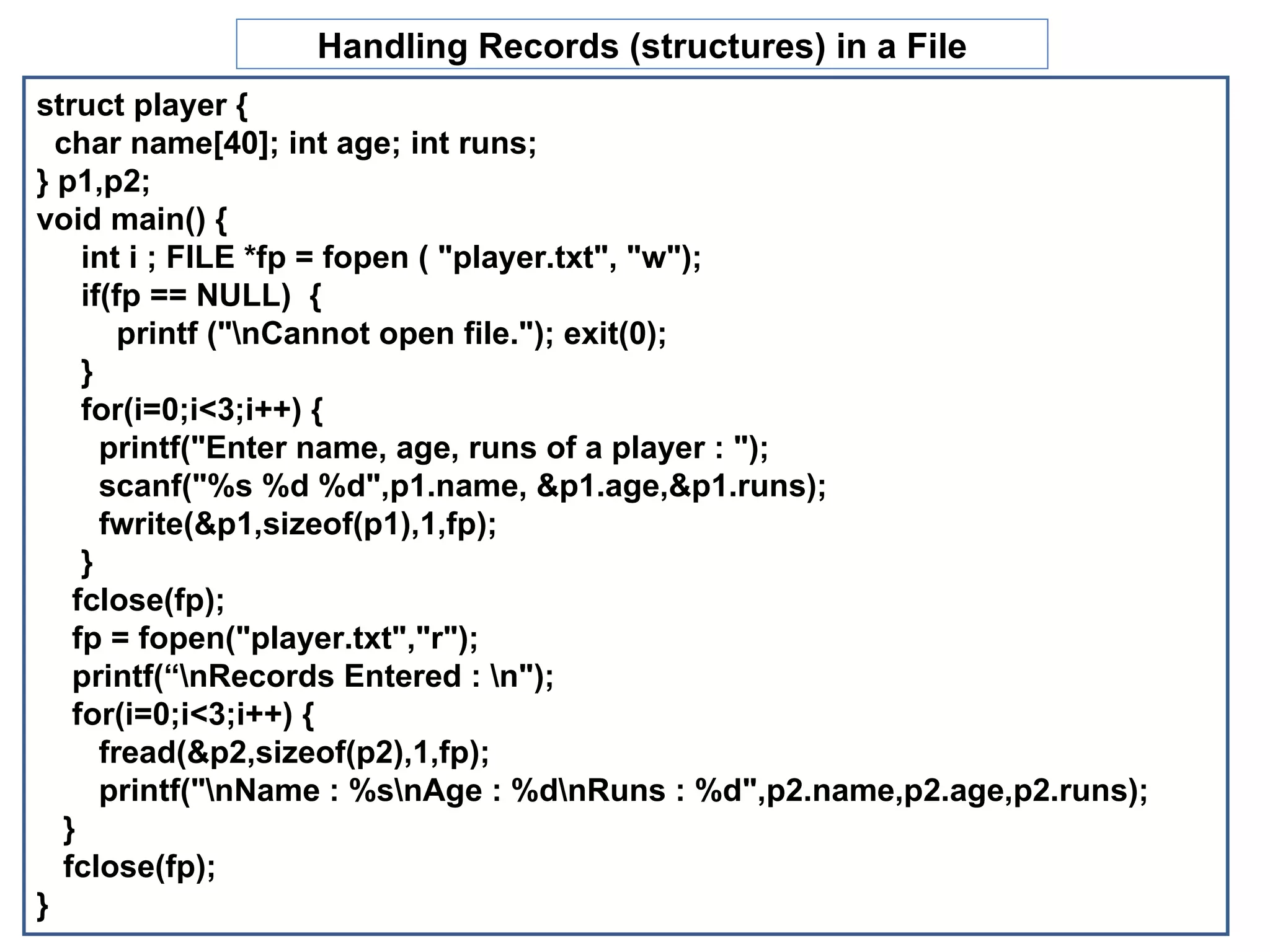 Handling Records (structures) in a File
struct player {
  char name[40]; int age; int runs;
} p1,p2;
void main() {
     int i ; FILE *fp = fopen ( "player.txt", "w");
     if(fp == NULL) {
         printf ("nCannot open file."); exit(0);
     }
     for(i=0;i<3;i++) {
       printf("Enter name, age, runs of a player : ");
       scanf("%s %d %d",p1.name, &p1.age,&p1.runs);
       fwrite(&p1,sizeof(p1),1,fp);
     }
    fclose(fp);
    fp = fopen("player.txt","r");
    printf(“nRecords Entered : n");
    for(i=0;i<3;i++) {
       fread(&p2,sizeof(p2),1,fp);
       printf("nName : %snAge : %dnRuns : %d",p2.name,p2.age,p2.runs);
   }
   fclose(fp);
}
 