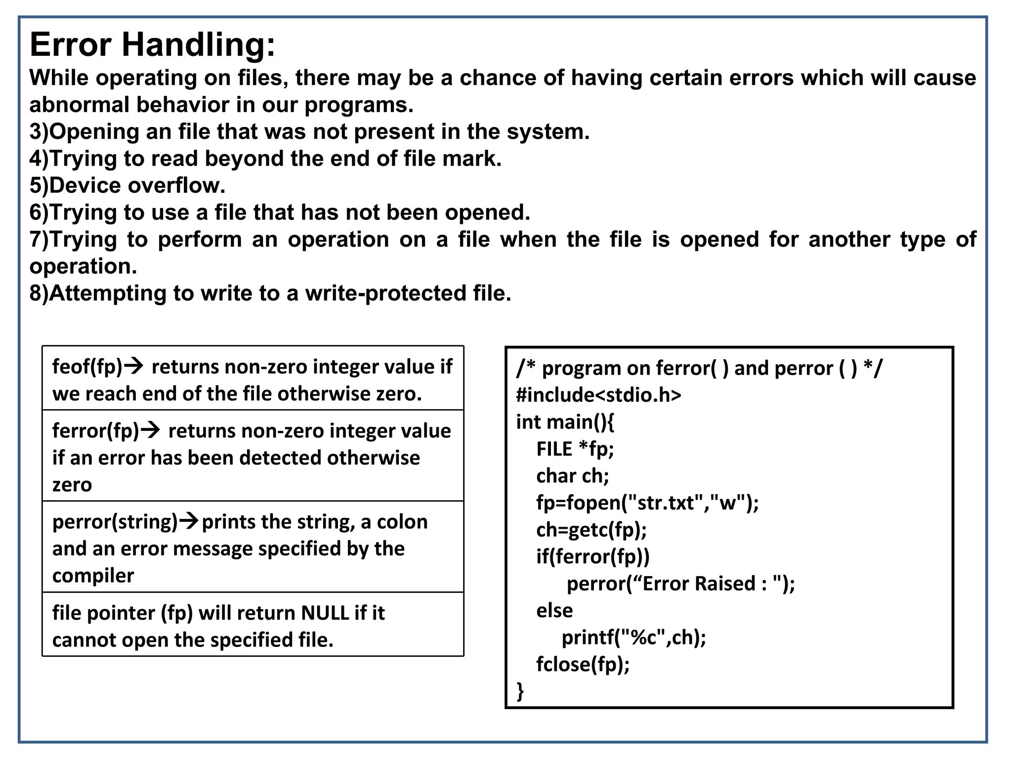 Error Handling:
While operating on files, there may be a chance of having certain errors which will cause
abnormal behavior in our programs.
3)Opening an file that was not present in the system.
4)Trying to read beyond the end of file mark.
5)Device overflow.
6)Trying to use a file that has not been opened.
7)Trying to perform an operation on a file when the file is opened for another type of
operation.
8)Attempting to write to a write-protected file.


  feof(fp) returns non-zero integer value if   /* program on ferror( ) and perror ( ) */
  we reach end of the file otherwise zero.      #include<stdio.h>
  ferror(fp) returns non-zero integer value    int main(){
  if an error has been detected otherwise         FILE *fp;
  zero                                            char ch;
                                                  fp=fopen("str.txt","w");
  perror(string)prints the string, a colon       ch=getc(fp);
  and an error message specified by the           if(ferror(fp))
  compiler                                            perror(“Error Raised : ");
  file pointer (fp) will return NULL if it        else
  cannot open the specified file.                     printf("%c",ch);
                                                  fclose(fp);
                                                }
 