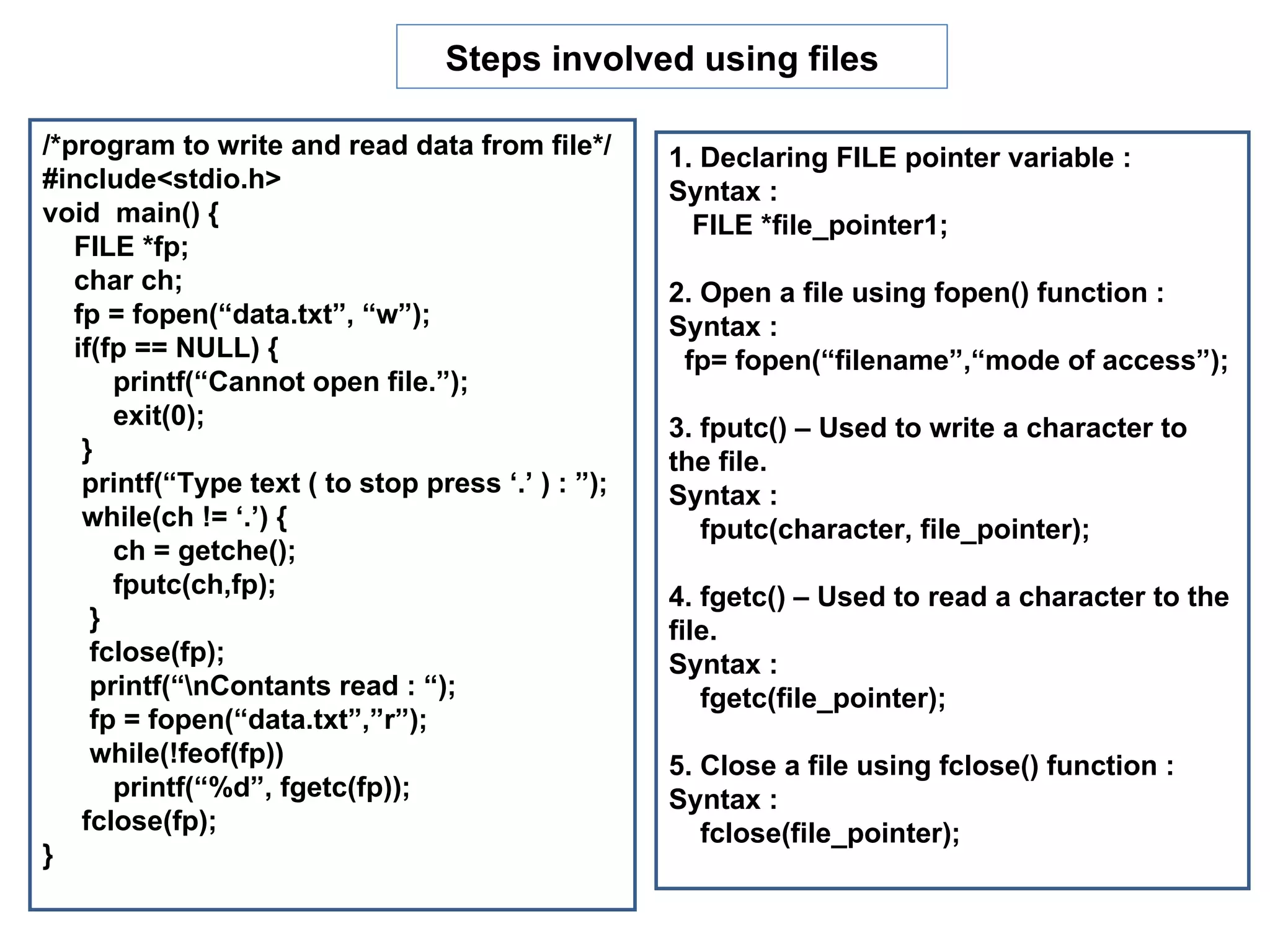 Steps involved using files

/*program to write and read data from file*/        1. Declaring FILE pointer variable :
#include<stdio.h>                                   Syntax :
void main() {                                         FILE *file_pointer1;
   FILE *fp;
   char ch;                                         2. Open a file using fopen() function :
   fp = fopen(“data.txt”, “w”);                     Syntax :
   if(fp == NULL) {                                  fp= fopen(“filename”,“mode of access”);
       printf(“Cannot open file.”);
       exit(0);                                     3. fputc() – Used to write a character to
    }                                               the file.
    printf(“Type text ( to stop press ‘.’ ) : ”);   Syntax :
    while(ch != ‘.’) {                                 fputc(character, file_pointer);
       ch = getche();
       fputc(ch,fp);                                4. fgetc() – Used to read a character to the
     }                                              file.
     fclose(fp);                                    Syntax :
     printf(“nContants read : “);                     fgetc(file_pointer);
     fp = fopen(“data.txt”,”r”);
     while(!feof(fp))                               5. Close a file using fclose() function :
       printf(“%d”, fgetc(fp));                     Syntax :
    fclose(fp);                                        fclose(file_pointer);
}
 