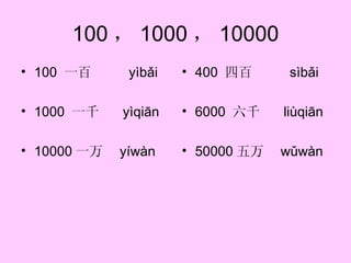 100 ， 1000 ， 10000
• 100 一百      yìbǎi   • 400 四百      sìbǎi

• 1000 一千    yìqiān   • 6000 六千    liùqiān

• 10000 一万   yíwàn    • 50000 五万   wǔwàn
 