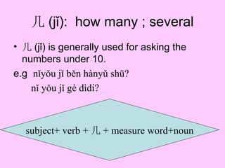 几 (jǐ): how many ; several
• 几 (jǐ) is generally used for asking the
  numbers under 10.
e.g nǐyǒu jǐ běn hànyǔ shū?
    nǐ yǒu jǐ gè dìdi?



  subject+ verb + 几 + measure word+noun
 