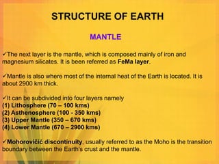 STRUCTURE OF EARTH

                                  MANTLE

The next layer is the mantle, which is composed mainly of iron and
magnesium silicates. It is been referred as FeMa layer.

Mantle is also where most of the internal heat of the Earth is located. It is
about 2900 km thick.

It can be subdivided into four layers namely
(1) Lithosphere (70 – 100 kms)
(2) Asthenosphere (100 - 350 kms)
(3) Upper Mantle (350 – 670 kms)
(4) Lower Mantle (670 – 2900 kms)

Mohorovičić discontinuity, usually referred to as the Moho is the transition
boundary between the Earth's crust and the mantle.
 