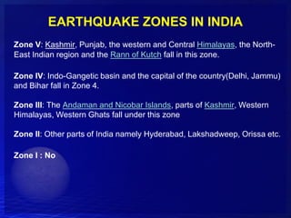 EARTHQUAKE ZONES IN INDIA
Zone V: Kashmir, Punjab, the western and Central Himalayas, the North-
East Indian region and the Rann of Kutch fall in this zone.

Zone IV: Indo-Gangetic basin and the capital of the country(Delhi, Jammu)
and Bihar fall in Zone 4.

Zone III: The Andaman and Nicobar Islands, parts of Kashmir, Western
Himalayas, Western Ghats fall under this zone

Zone II: Other parts of India namely Hyderabad, Lakshadweep, Orissa etc.

Zone I : No
 