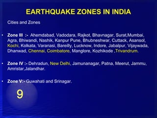 EARTHQUAKE ZONES IN INDIA
   Cities and Zones

• Zone III :- Ahemdabad, Vadodara, Rajkot, Bhavnagar, Surat,Mumbai,
  Agra, Bhiwandi, Nashik, Kanpur Pune, Bhubneshwar, Cuttack, Asansol,
  Kochi, Kolkata, Varanasi, Bareilly, Lucknow, Indore, Jabalpur, Vijaywada,
  Dhanwad, Chennai, Coimbatore, Manglore, Kozhikode ,Trivandrum.

• Zone IV :- Dehradun, New Delhi, Jamunanagar, Patna, Meerut, Jammu,
  Amristar,Jalandhar.

• Zone V:- Guwahati and Srinagar.
 