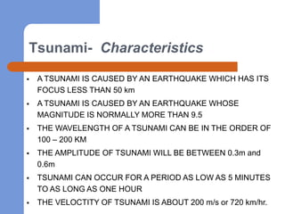 Tsunami- Characteristics

   A TSUNAMI IS CAUSED BY AN EARTHQUAKE WHICH HAS ITS
    FOCUS LESS THAN 50 km
   A TSUNAMI IS CAUSED BY AN EARTHQUAKE WHOSE
    MAGNITUDE IS NORMALLY MORE THAN 9.5
   THE WAVELENGTH OF A TSUNAMI CAN BE IN THE ORDER OF
    100 – 200 KM
   THE AMPLITUDE OF TSUNAMI WILL BE BETWEEN 0.3m and
    0.6m
   TSUNAMI CAN OCCUR FOR A PERIOD AS LOW AS 5 MINUTES
    TO AS LONG AS ONE HOUR
   THE VELOCTITY OF TSUNAMI IS ABOUT 200 m/s or 720 km/hr.
 