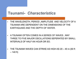 Tsunami- Characteristics

   THE WAVELENGTH, PERIOD ,AMPLITUDE AND VELOCITY OF A
    TSUNAMI ARE DEPENDENT ON THE DIMENSIONS OF THE
    EARTHQUAKE AND THE DEPTH OF WATER.


   A TSUNAMI OFTEN COMES IN A SERIES OF WAVES , MAY
    THREE TO FIVE MAJOR OSCILLATIONS SEPERATED BY SMALL
    INTERVALS OF HALF AN HOUR OR SO.


   THE TSUNAMI WAVES CAN STRIKE AS HIGH AS 20 – 40 m (60 ft
    – 140 ft)
 