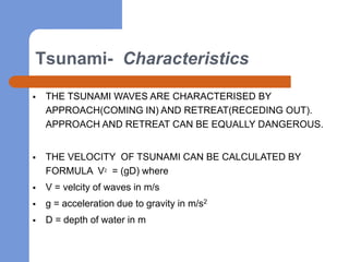 Tsunami- Characteristics

   THE TSUNAMI WAVES ARE CHARACTERISED BY
    APPROACH(COMING IN) AND RETREAT(RECEDING OUT).
    APPROACH AND RETREAT CAN BE EQUALLY DANGEROUS.


   THE VELOCITY OF TSUNAMI CAN BE CALCULATED BY
    FORMULA V2 = (gD) where
   V = velcity of waves in m/s
   g = acceleration due to gravity in m/s2
   D = depth of water in m
 