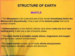 STRUCTURE OF EARTH

                              MANTLE

The lithosphere is the outermost part of the mantle immediately below the
Mohorovičić discontinuity. It has a part of the tectonic plates that cover
surface of Earth.

Asthenosphere is a low seismic velocity zone where rocks are at or near
melting point. It also has a part of tectonic plates.

The lower mantle is probably mostly silicon, magnesium and oxygen
with some iron, calcium and aluminum.

The upper mantle is made up of mostly olivine and pyroxene
(iron/magnesium silicates), calcium and aluminum
 