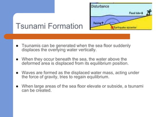 Tsunami Formation

   Tsunamis can be generated when the sea floor suddenly
    displaces the overlying water vertically.

   When they occur beneath the sea, the water above the
    deformed area is displaced from its equilibrium position.

   Waves are formed as the displaced water mass, acting under
    the force of gravity, tries to regain equilibrium.

   When large areas of the sea floor elevate or subside, a tsunami
    can be created.
 