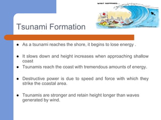Tsunami Formation

   As a tsunami reaches the shore, it begins to lose energy .

   It slows down and height increases when approaching shallow
    coast
   Tsunamis reach the coast with tremendous amounts of energy.

   Destructive power is due to speed and force with which they
    strike the coastal area.

   Tsunamis are stronger and retain height longer than waves
    generated by wind.
 