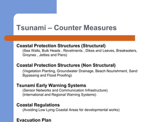 Tsunami – Counter Measures

Coastal Protection Structures (Structural)
  (Sea Walls, Bulk Heads , Revetments , Dikes and Leeves, Breakwaters,
  Groynes , Jetties and Piers)

Coastal Protection Structures (Non Structural)
  (Vegetation Planting, Groundwater Drainage, Beach Nourishment, Sand
  Bypassing and Flood Proofing)

Tsunami Early Warning Systems
  (Sensor Networks and Communication Infrastructure)
  (International and Regional Warning Systems)

Coastal Regulations
  (Avoiding Low Lying Coastal Areas for developmental works)

Evacuation Plan
 