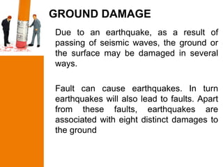 GROUND DAMAGE
Due to an earthquake, as a result of
passing of seismic waves, the ground or
the surface may be damaged in several
ways.

Fault can cause earthquakes. In turn
earthquakes will also lead to faults. Apart
from these faults, earthquakes are
associated with eight distinct damages to
the ground
 