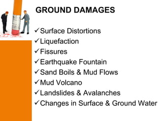 GROUND DAMAGES

Surface Distortions
Liquefaction
Fissures
Earthquake Fountain
Sand Boils & Mud Flows
Mud Volcano
Landslides & Avalanches
Changes in Surface & Ground Water
 