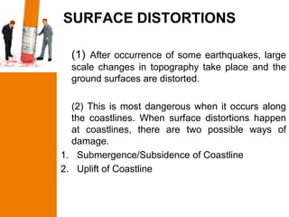 SURFACE DISTORTIONS

  (1) After occurrence of some earthquakes, large
  scale changes in topography take place and the
  ground surfaces are distorted.

  (2) This is most dangerous when it occurs along
  the coastlines. When surface distortions happen
  at coastlines, there are two possible ways of
  damage.
1. Submergence/Subsidence of Coastline
2. Uplift of Coastline
 