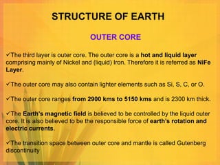 STRUCTURE OF EARTH

                                OUTER CORE

The third layer is outer core. The outer core is a hot and liquid layer
comprising mainly of Nickel and (liquid) Iron. Therefore it is referred as NiFe
Layer.

The outer core may also contain lighter elements such as Si, S, C, or O.

The outer core ranges from 2900 kms to 5150 kms and is 2300 km thick.

The Earth's magnetic field is believed to be controlled by the liquid outer
core. It is also believed to be the responsible force of earth’s rotation and
electric currents.

The transition space between outer core and mantle is called Gutenberg
discontinuity
 